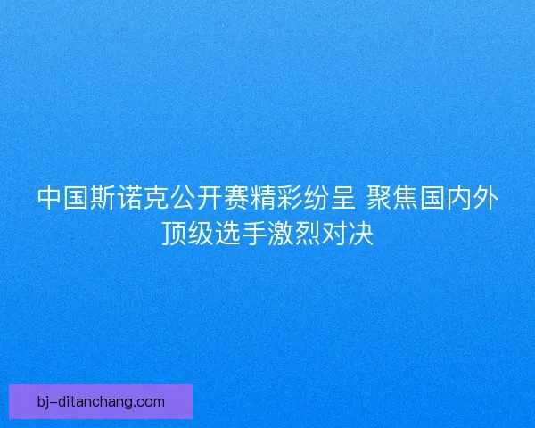 中国斯诺克公开赛精彩纷呈 聚焦国内外顶级选手激烈对决