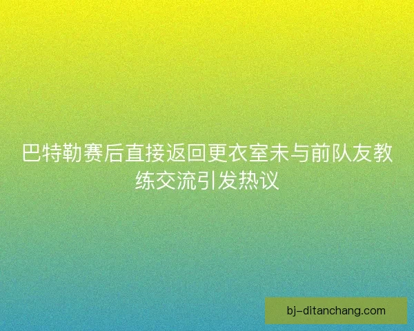 巴特勒赛后直接返回更衣室未与前队友教练交流引发热议